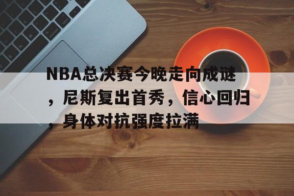 NBA总决赛今晚走向成谜,尼斯复出首秀,信心回归,身体对抗强度拉满的简单介绍-英雄联盟比赛官网