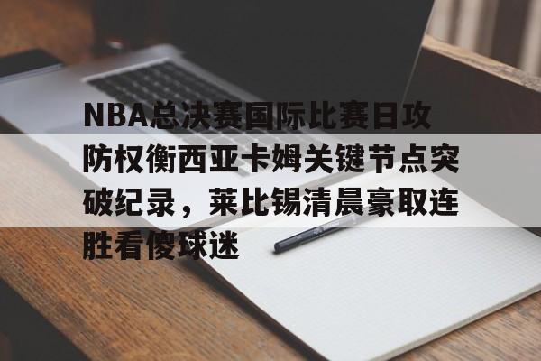NBA总决赛国际比赛日攻防权衡西亚卡姆关键节点突破纪录，莱比锡清晨豪取连胜看傻球迷的简单介绍-lol官网比赛